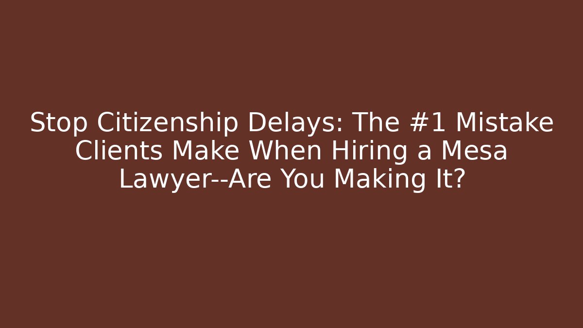 Stop Citizenship Delays: The #1 Mistake Clients Make When Hiring a Mesa Lawyer—Are You Making It?