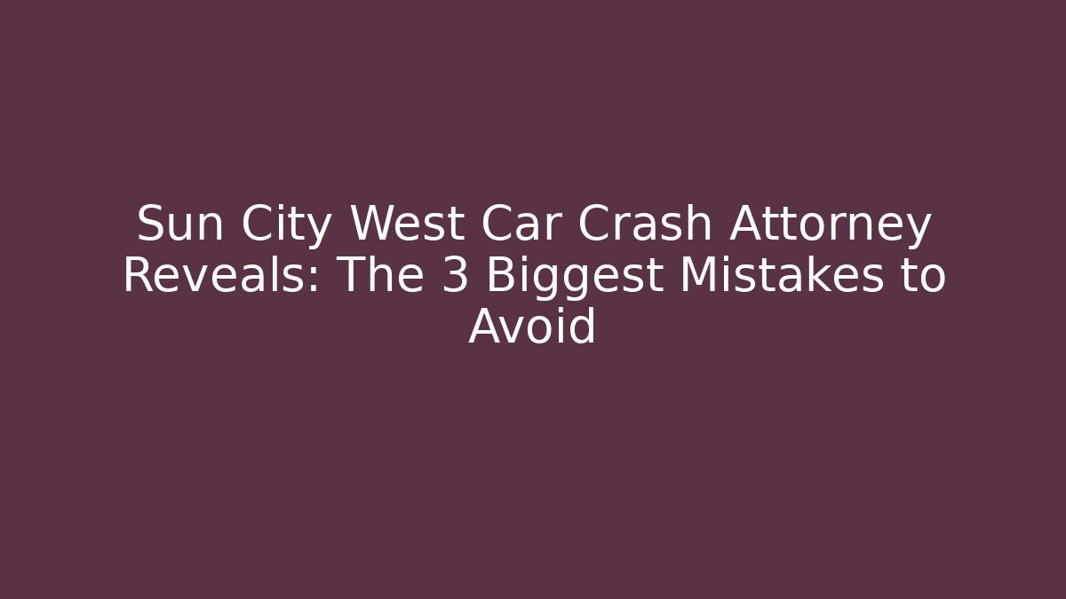 Sun City West Car Crash Attorney Reveals: The 3 Biggest Mistakes to Avoid