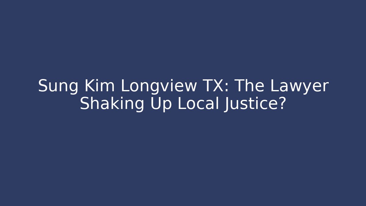 Sung Kim Longview TX: The Lawyer Shaking Up Local Justice?