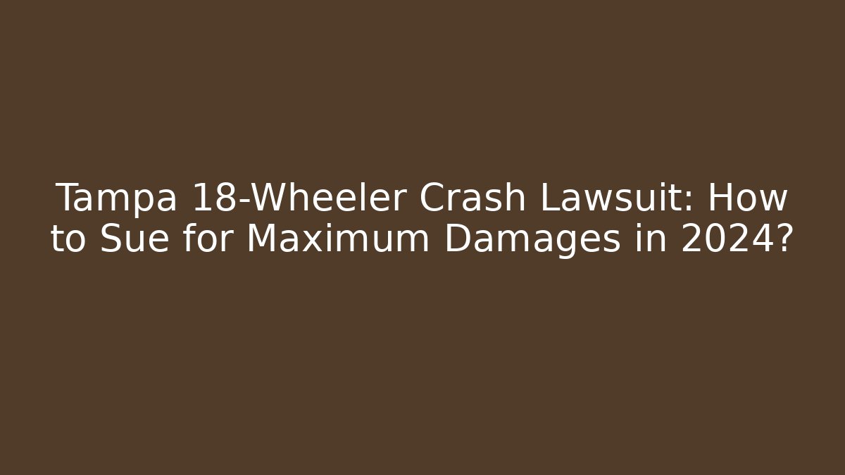 Tampa 18-Wheeler Crash Lawsuit: How to Sue for Maximum Damages in 2024?