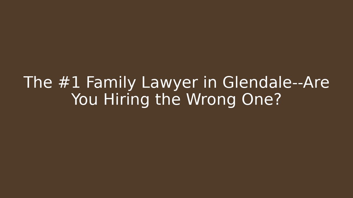 The #1 Family Lawyer in Glendale—Are You Hiring the Wrong One?