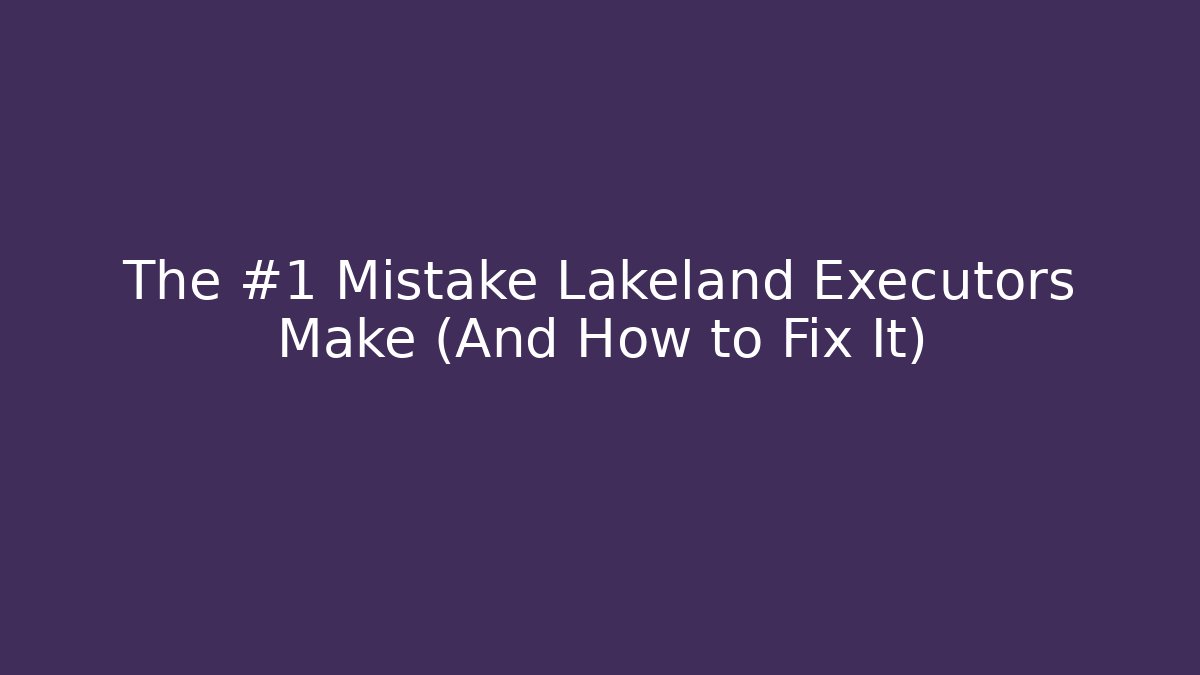 The #1 Mistake Lakeland Executors Make (And How to Fix It)