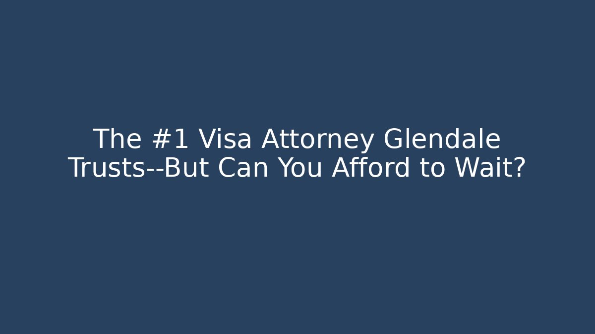 The #1 Visa Attorney Glendale Trusts—But Can You Afford to Wait?