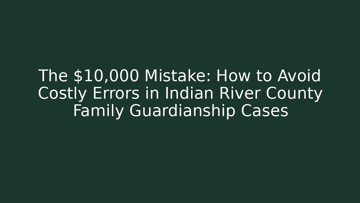 The $10,000 Mistake: How to Avoid Costly Errors in Indian River County Family Guardianship Cases