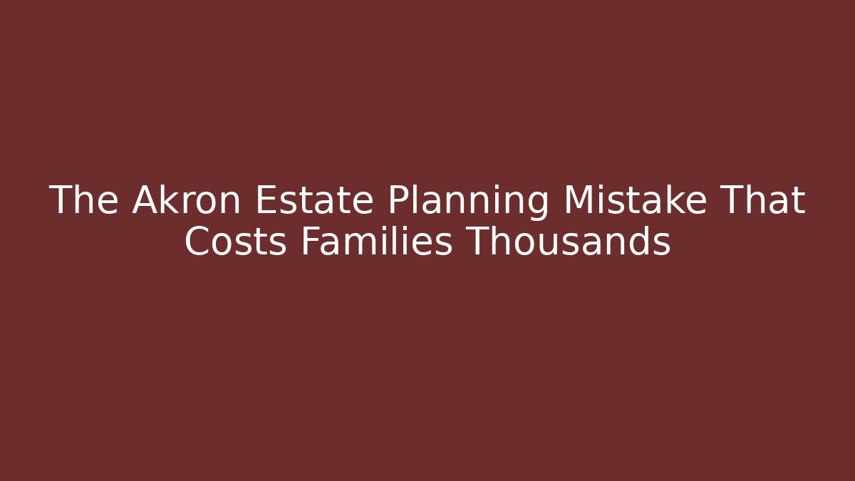 The Akron Estate Planning Mistake That Costs Families Thousands