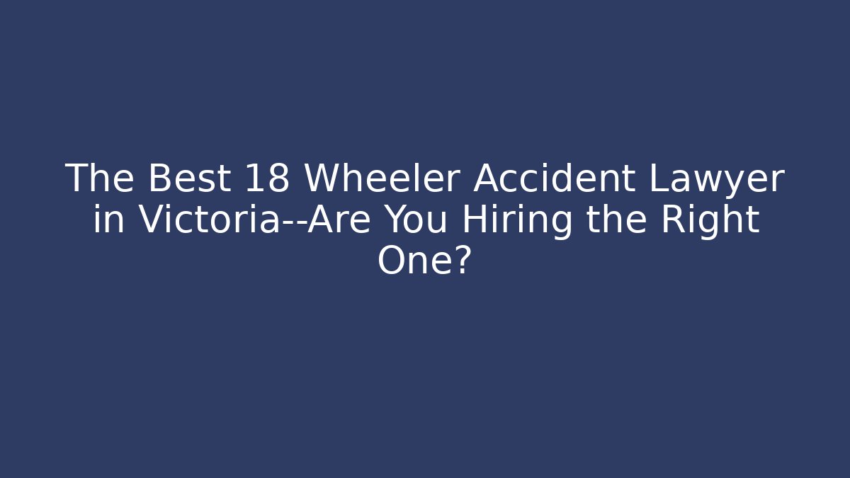 The Best 18 Wheeler Accident Lawyer in Victoria—Are You Hiring the Right One?
