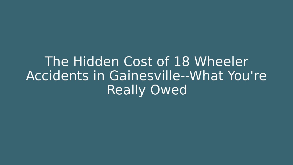 The Hidden Cost of 18 Wheeler Accidents in Gainesville—What You’re Really Owed