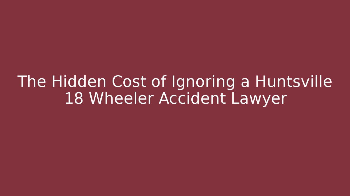 The Hidden Cost of Ignoring a Huntsville 18 Wheeler Accident Lawyer