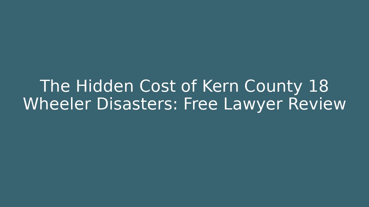 The Hidden Cost of Kern County 18 Wheeler Disasters: Free Lawyer Review