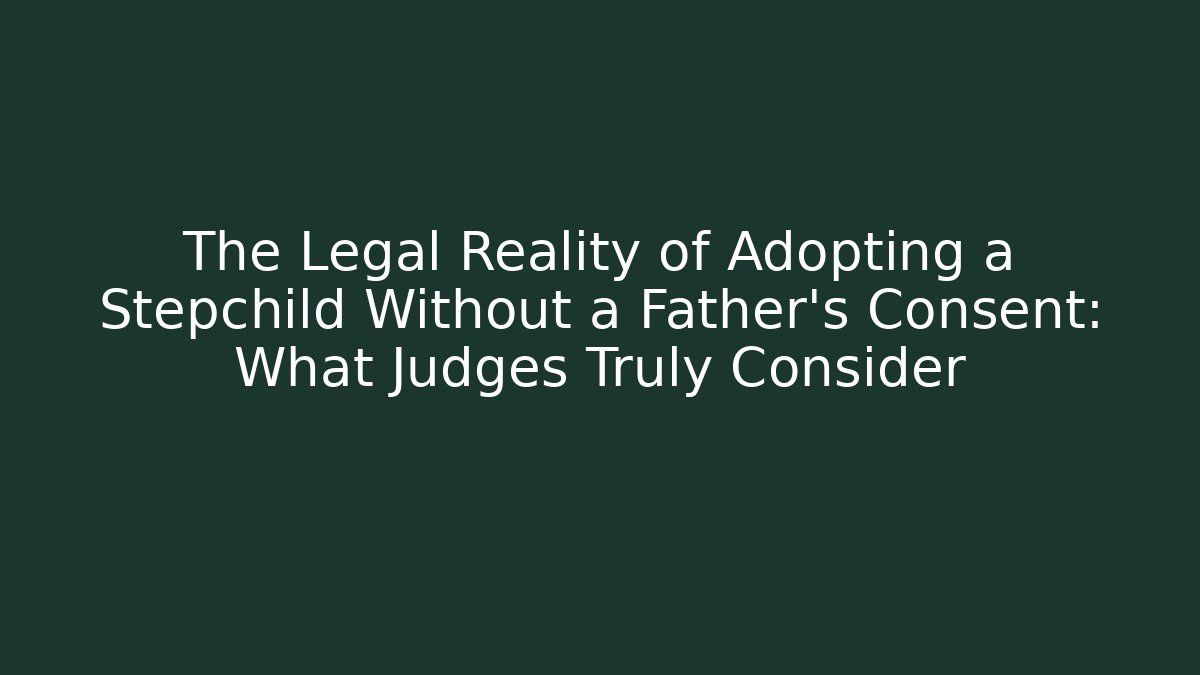 The Legal Reality of Adopting a Stepchild Without a Father’s Consent: What Judges Truly Consider