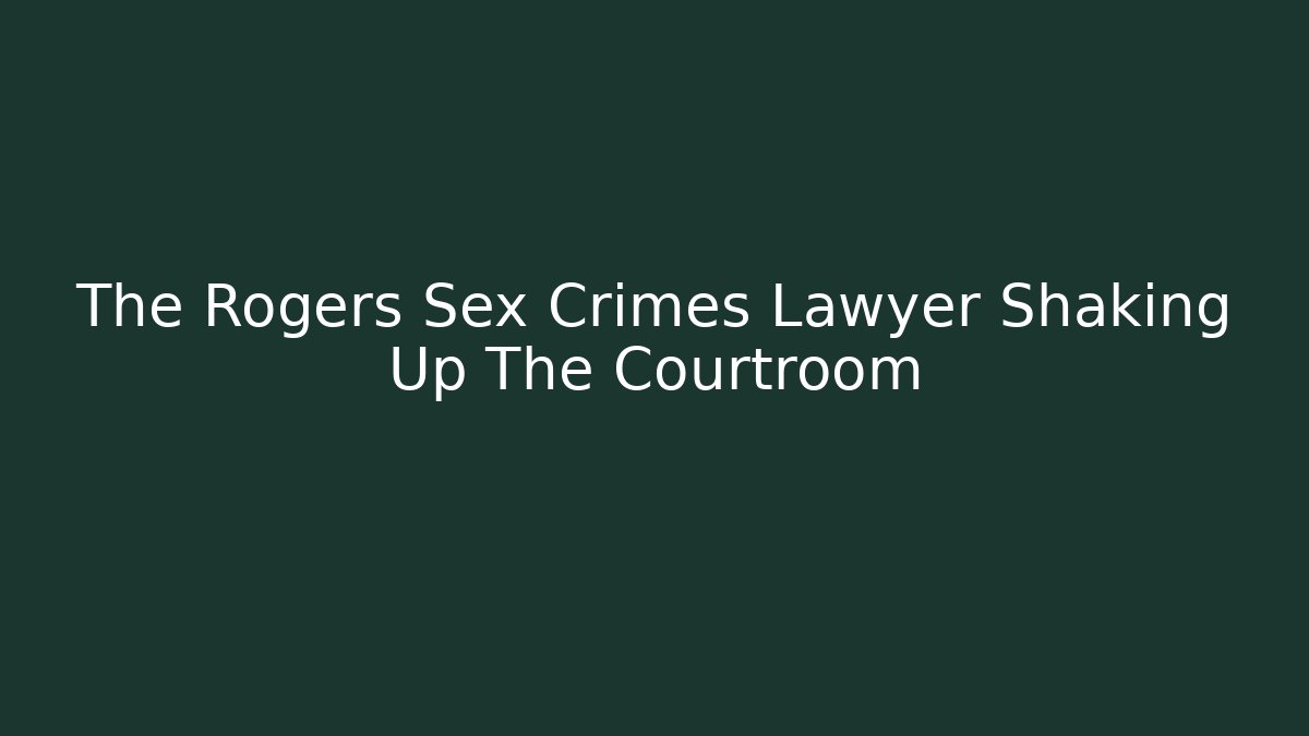 The Rogers Sex Crimes Lawyer Shaking Up The Courtroom