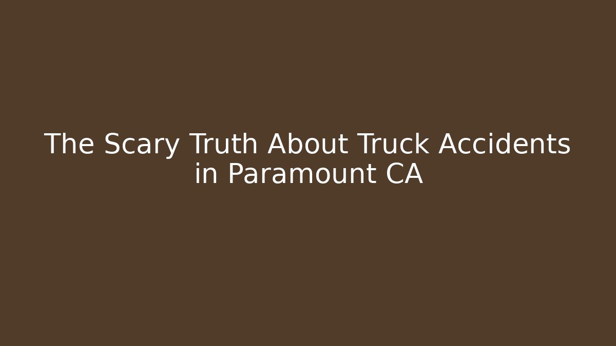 The Scary Truth About Truck Accidents in Paramount CA