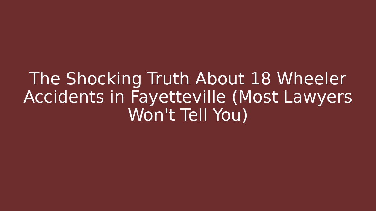The Shocking Truth About 18 Wheeler Accidents in Fayetteville (Most Lawyers Won't Tell You)