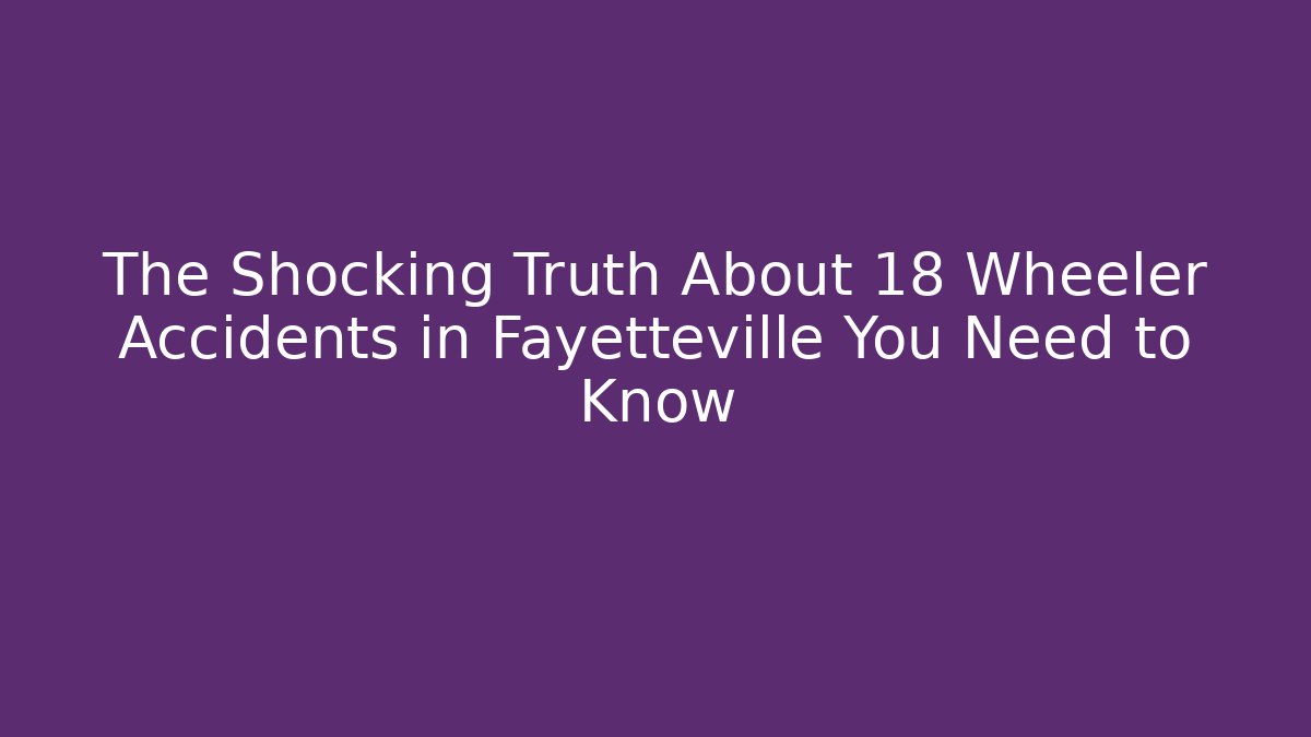 The Shocking Truth About 18 Wheeler Accidents in Fayetteville You Need to Know
