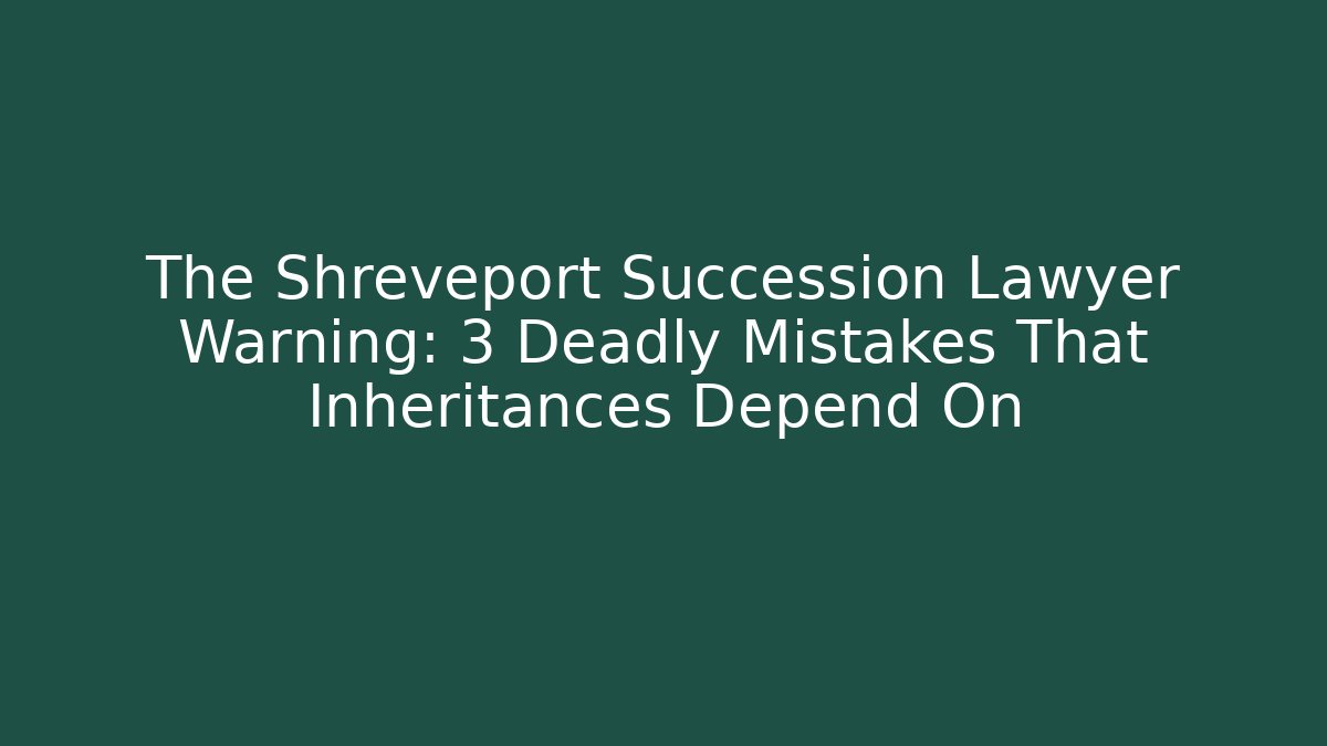 The Shreveport Succession Lawyer Warning: 3 Deadly Mistakes That Inheritances Depend On