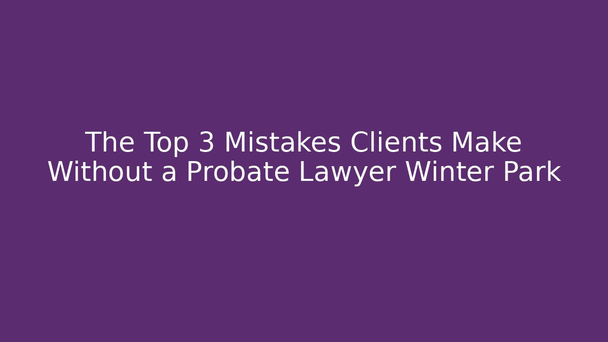 The Top 3 Mistakes Clients Make Without a Probate Lawyer Winter Park