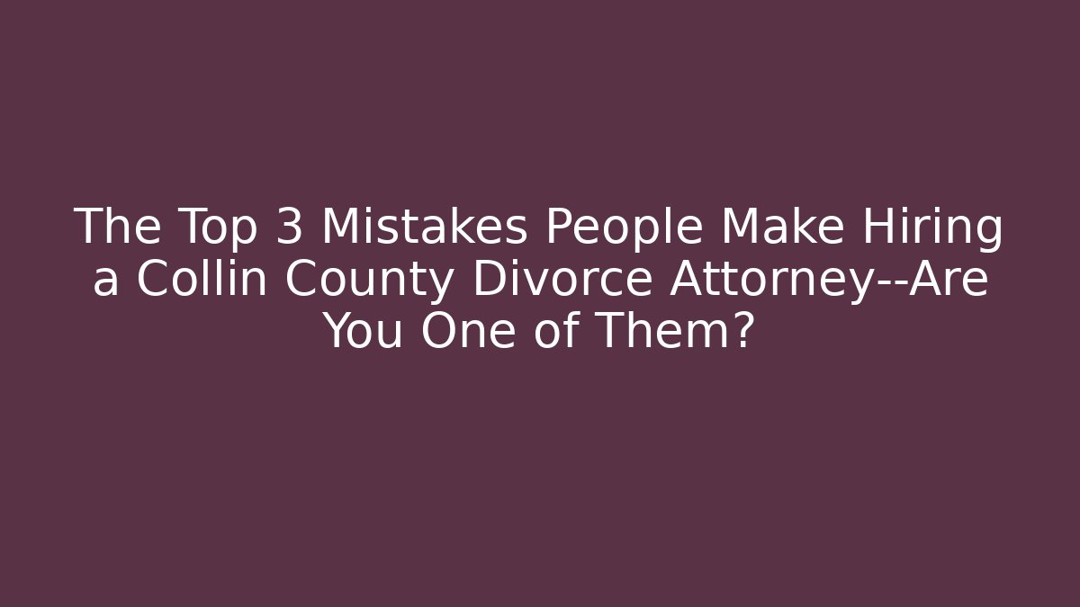 The Top 3 Mistakes People Make Hiring a Collin County Divorce Attorney—Are You One of Them?