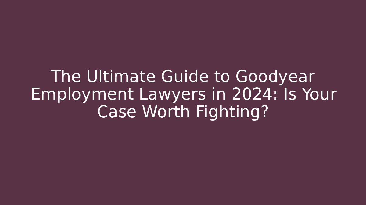The Ultimate Guide to Goodyear Employment Lawyers in 2024: Is Your Case Worth Fighting?