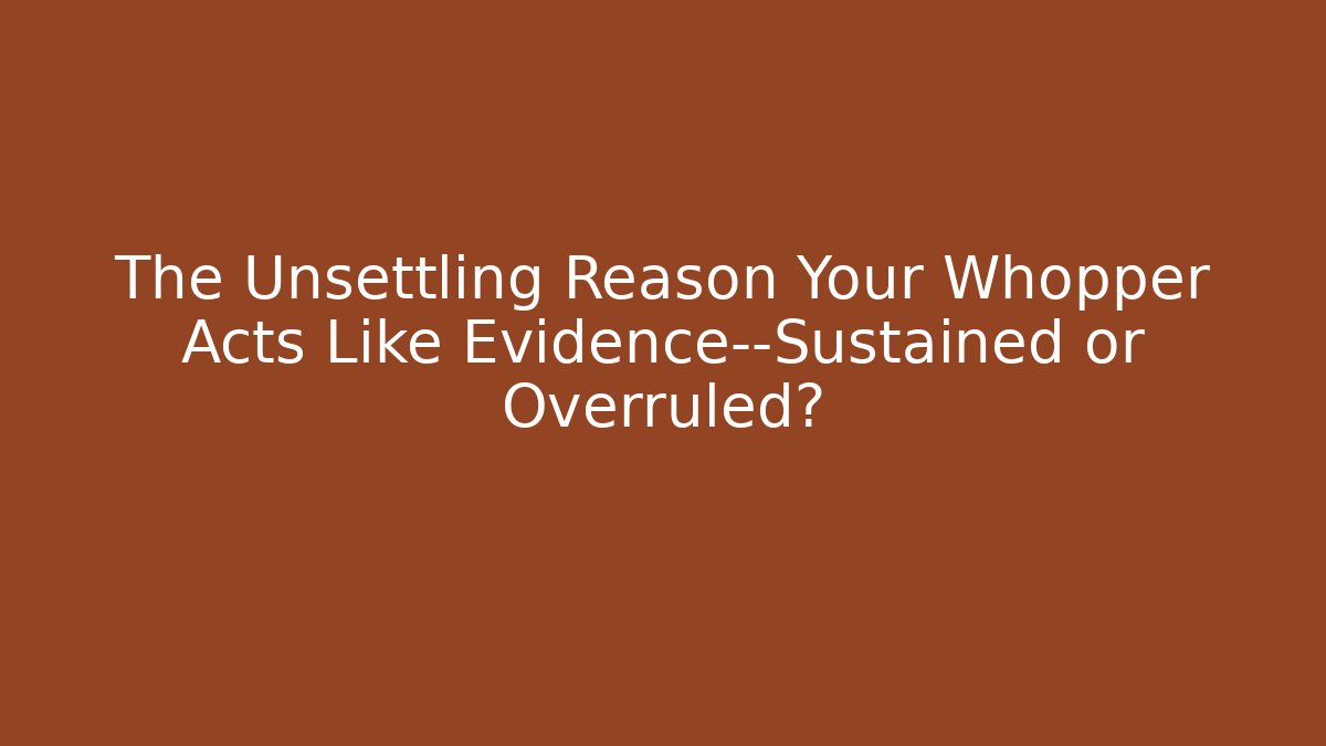 The Unsettling Reason Your Whopper Acts Like Evidence—Sustained or Overruled?