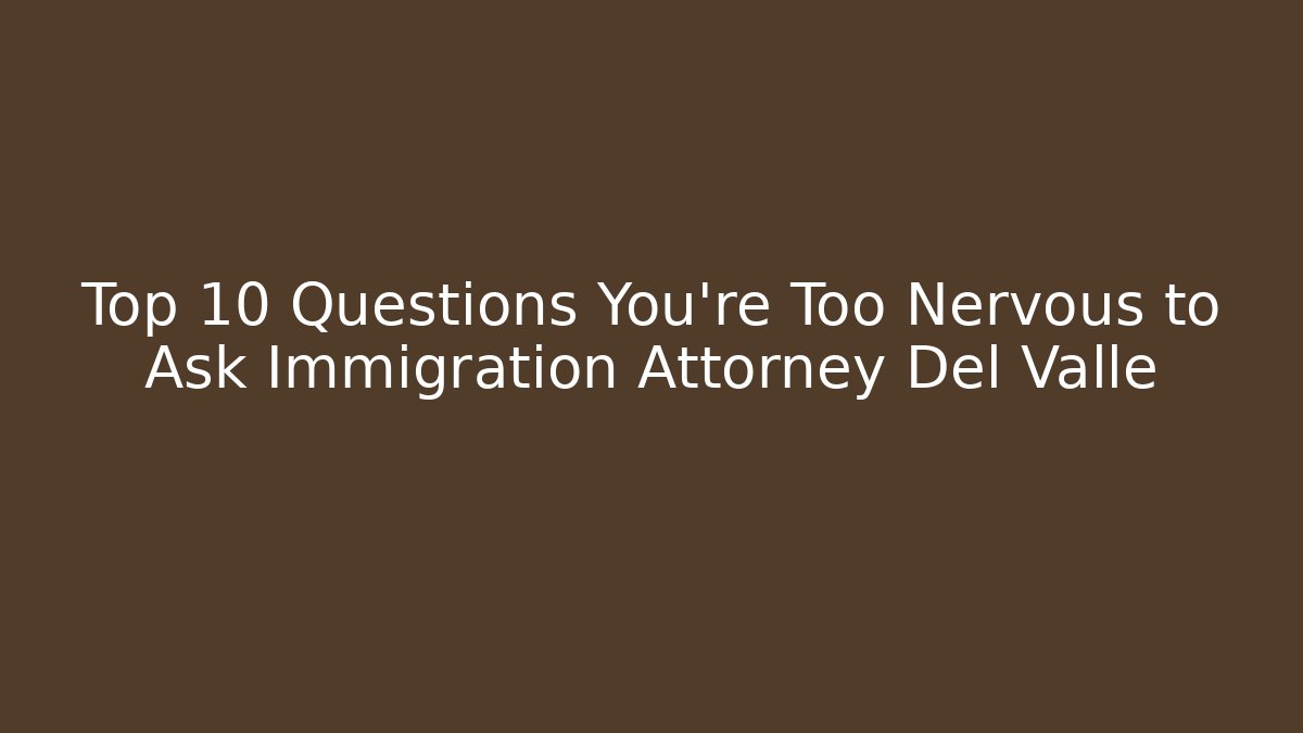Top 10 Questions You're Too Nervous to Ask Immigration Attorney Del Valle