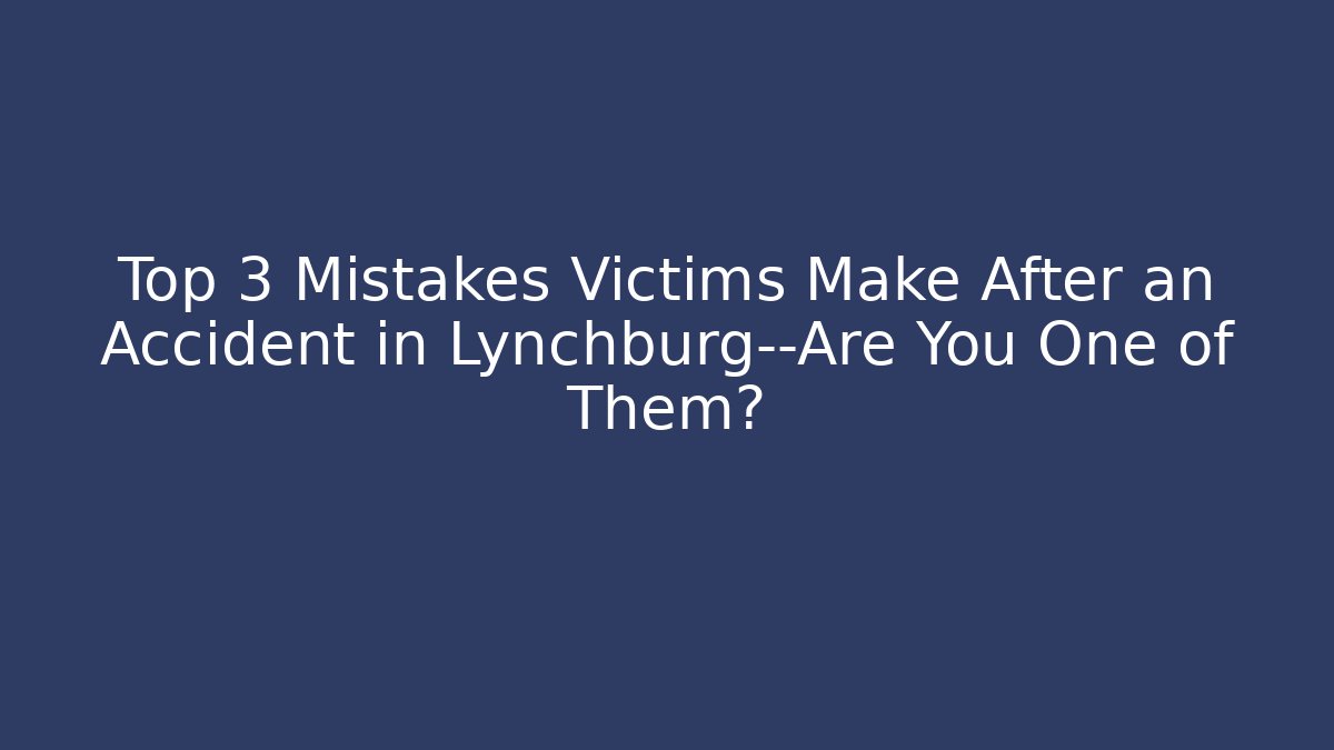 Top 3 Mistakes Victims Make After an Accident in Lynchburg—Are You One of Them?