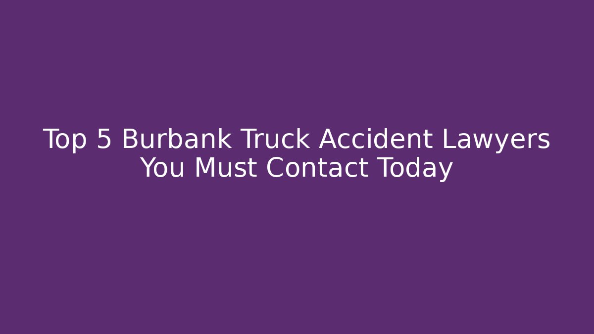 Top 5 Burbank Truck Accident Lawyers You Must Contact Today