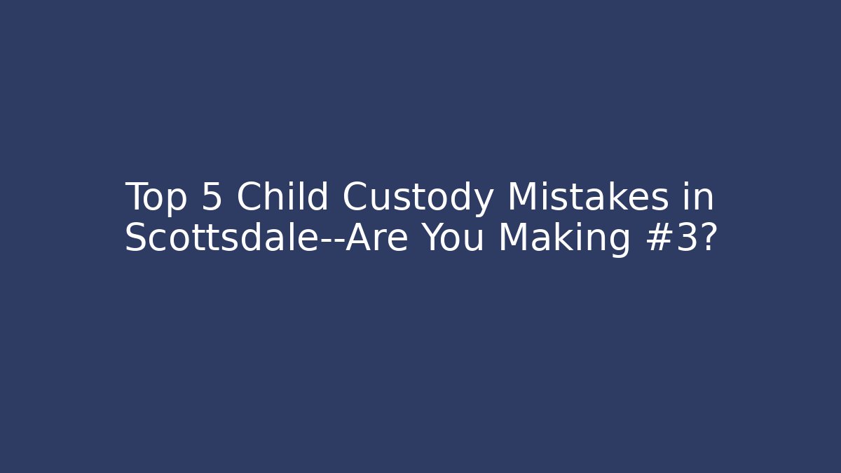 Top 5 Child Custody Mistakes in Scottsdale—Are You Making #3?