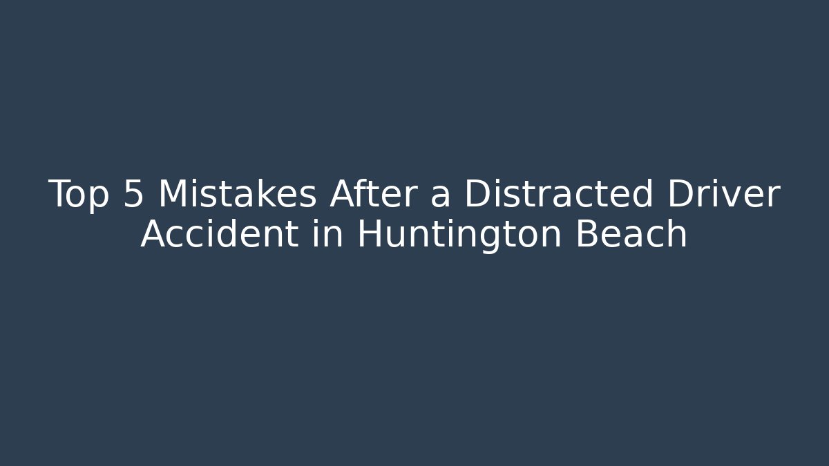 Top 5 Mistakes After a Distracted Driver Accident in Huntington Beach