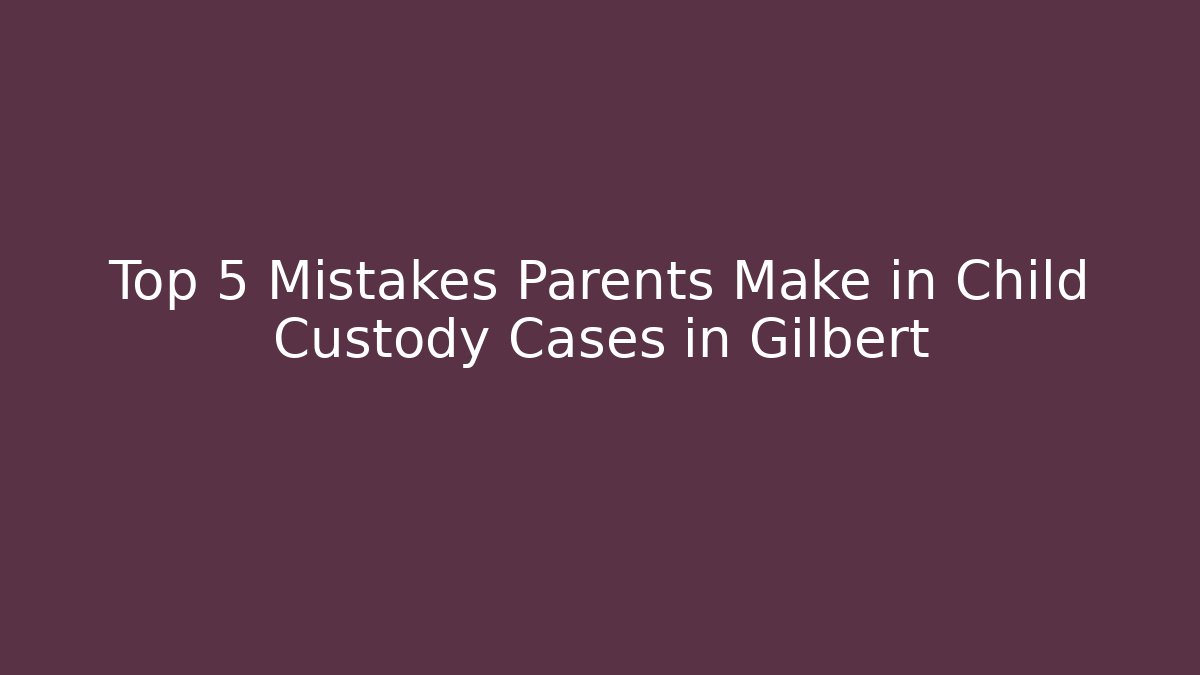 Top 5 Mistakes Parents Make in Child Custody Cases in Gilbert
