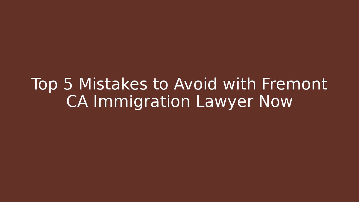 Top 5 Mistakes to Avoid with Fremont CA Immigration Lawyer Now