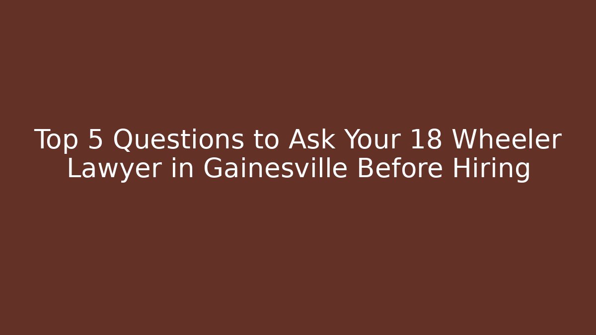 Top 5 Questions to Ask Your 18 Wheeler Lawyer in Gainesville Before Hiring