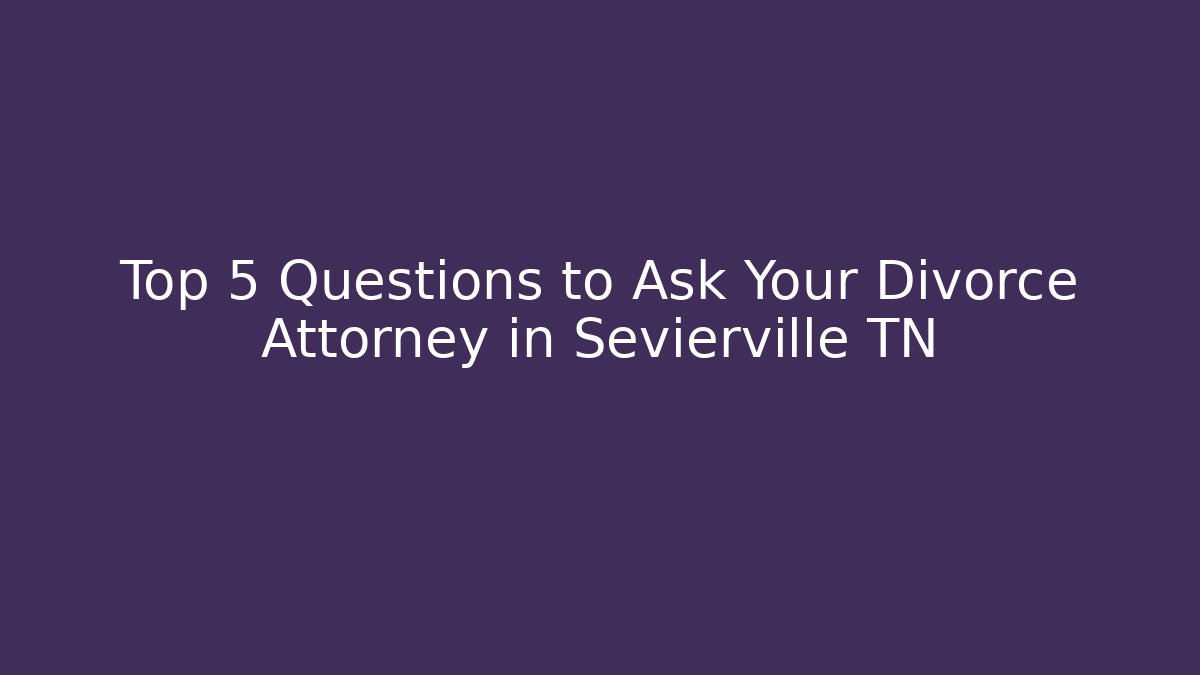 Top 5 Questions to Ask Your Divorce Attorney in Sevierville TN