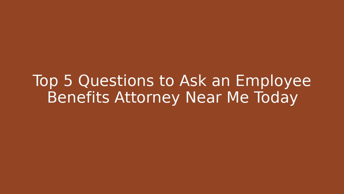 Top 5 Questions to Ask an Employee Benefits Attorney Near Me Today