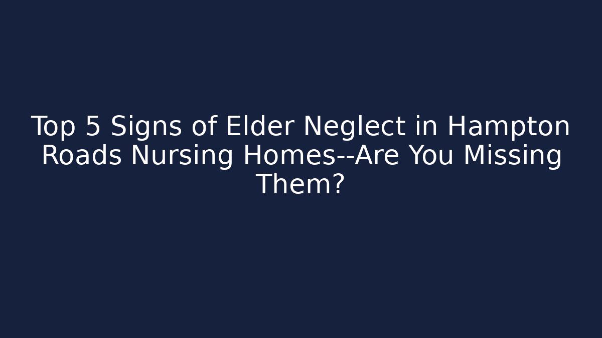 Top 5 Signs of Elder Neglect in Hampton Roads Nursing Homes—Are You Missing Them?