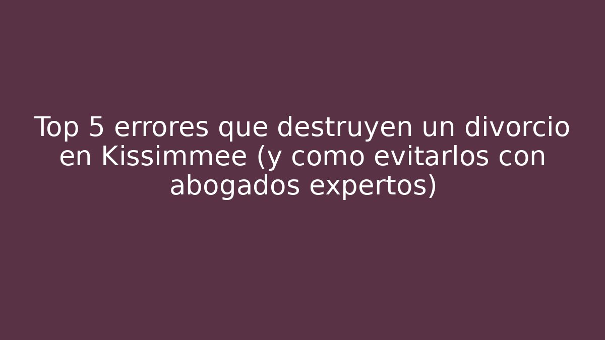 Top 5 errores que destruyen un divorcio en Kissimmee (y cómo evitarlos con abogados expertos)