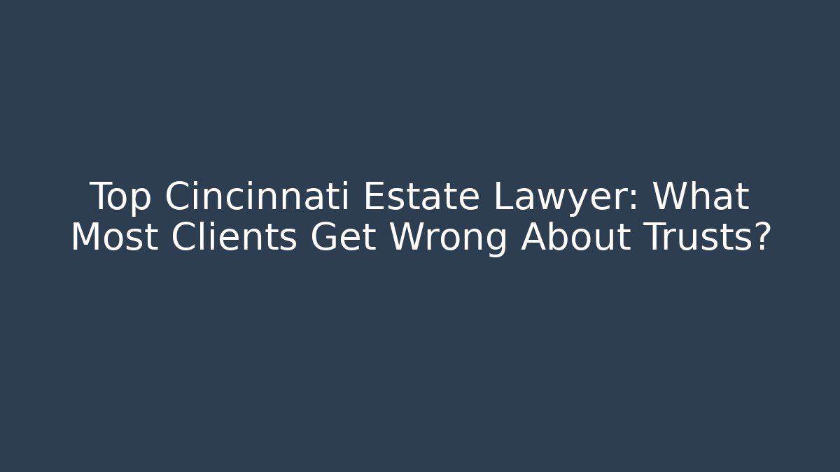 Top Cincinnati Estate Lawyer: What Most Clients Get Wrong About Trusts?