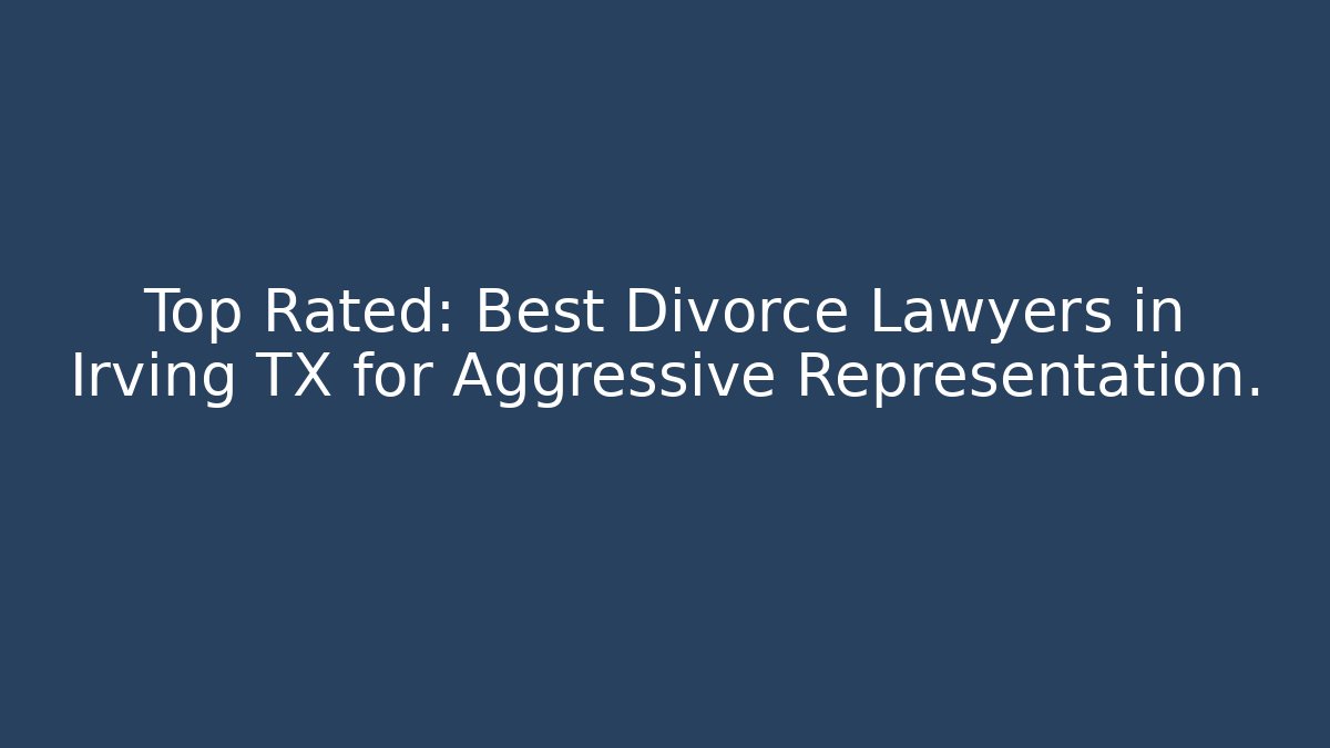 Top Rated: Best Divorce Lawyers in Irving TX for Aggressive Representation.