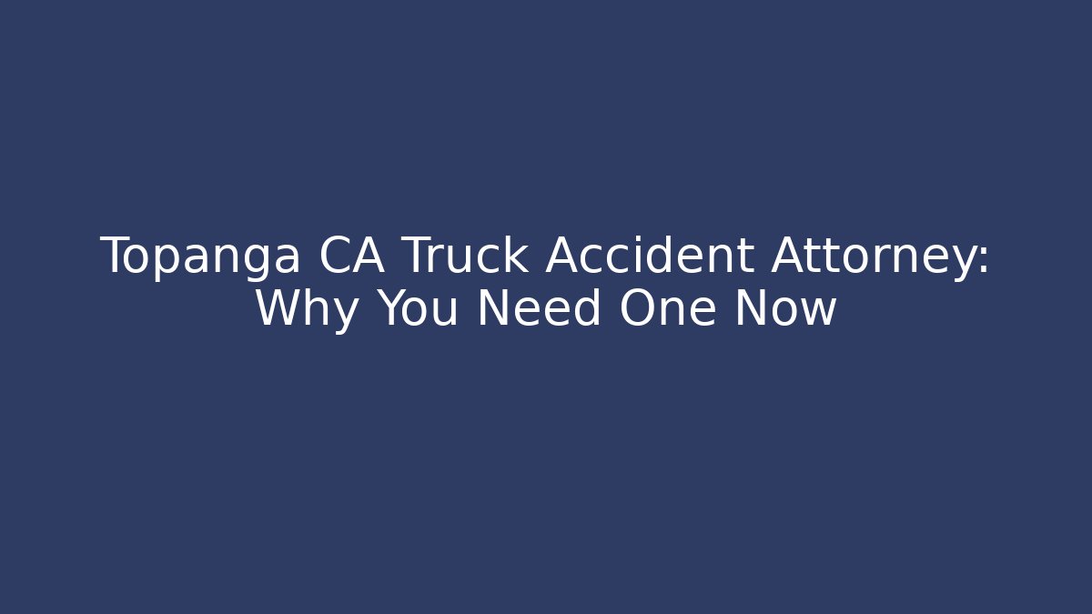 Topanga CA Truck Accident Attorney: Why You Need One Now