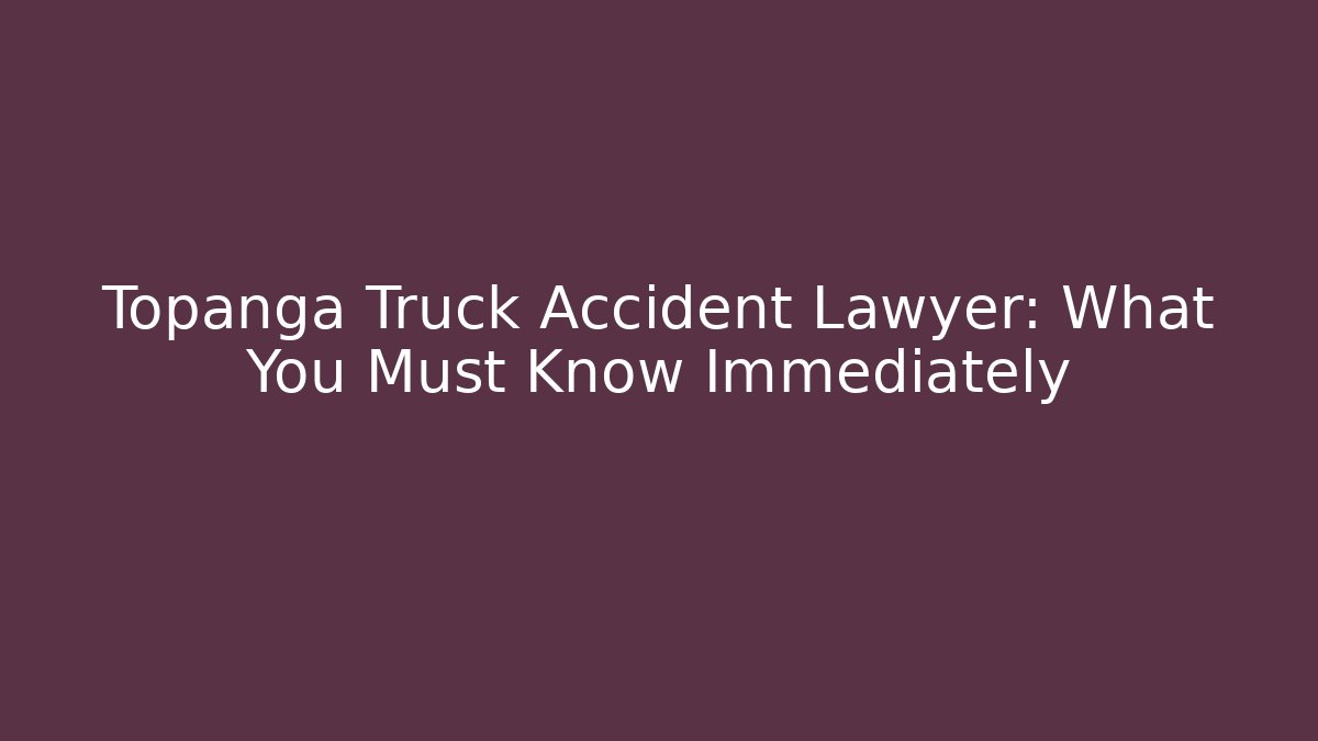 Topanga Truck Accident Lawyer: What You Must Know Immediately