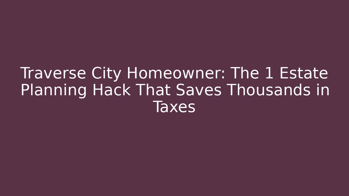 Traverse City Homeowner: The 1 Estate Planning Hack That Saves Thousands in Taxes