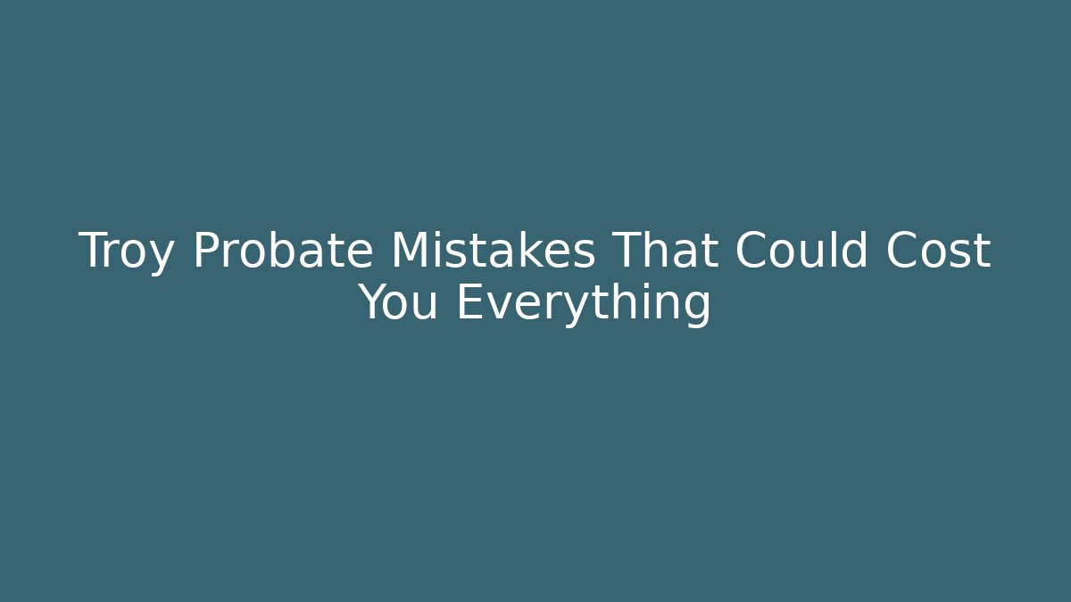 Troy Probate Mistakes That Could Cost You Everything