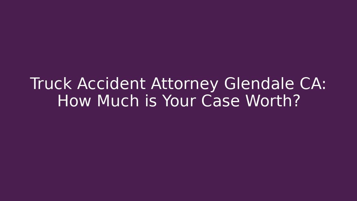 Truck Accident Attorney Glendale CA: How Much is Your Case Worth?