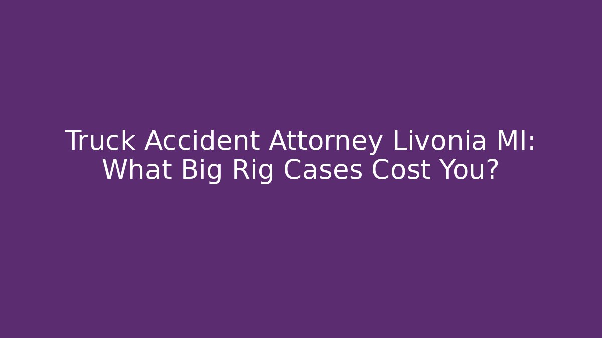 Truck Accident Attorney Livonia MI: What Big Rig Cases Cost You?