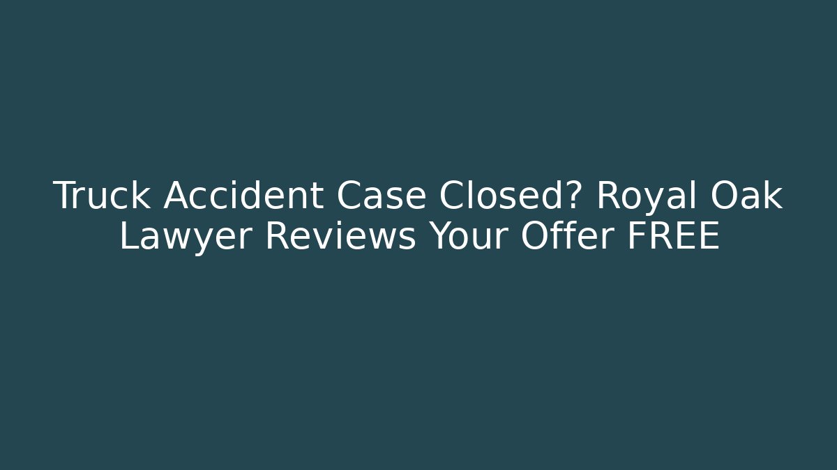 Truck Accident Case Closed? Royal Oak Lawyer Reviews Your Offer FREE