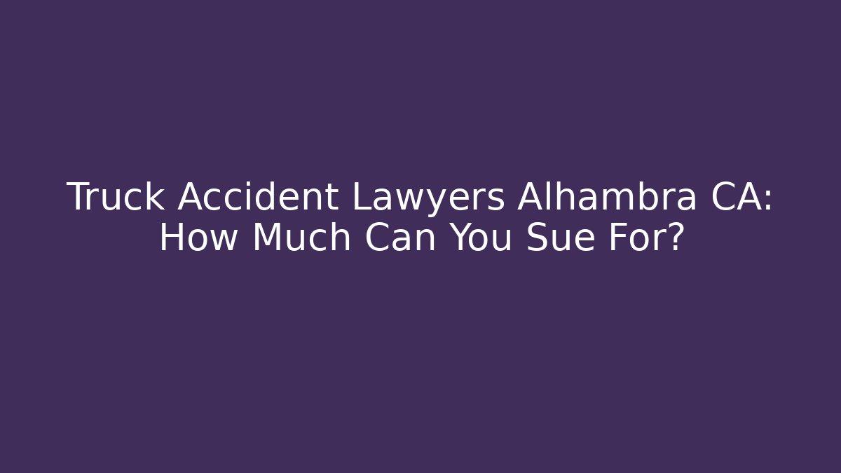 Truck Accident Lawyers Alhambra CA: How Much Can You Sue For?