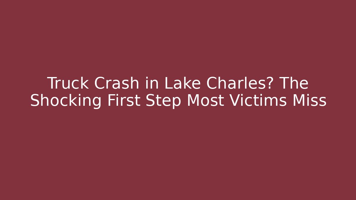 Truck Crash in Lake Charles? The Shocking First Step Most Victims Miss