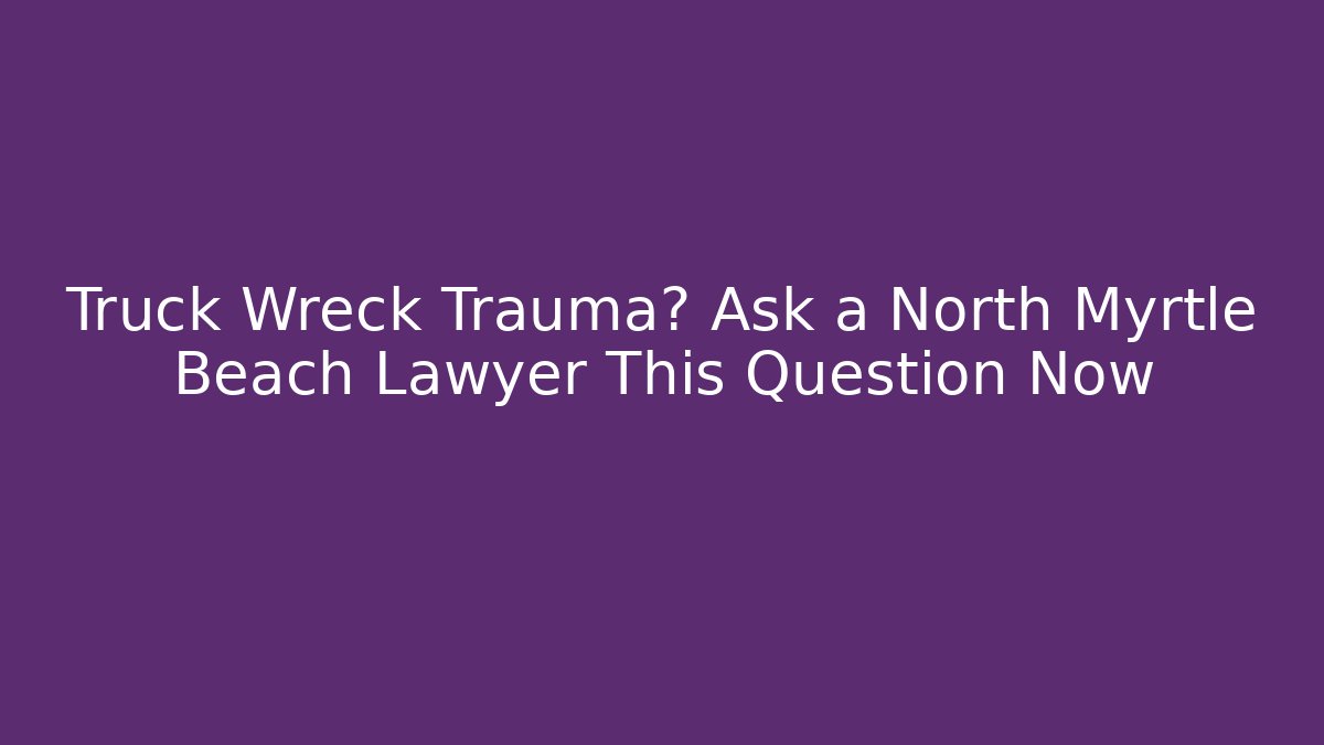 Truck Wreck Trauma? Ask a North Myrtle Beach Lawyer This Question Now