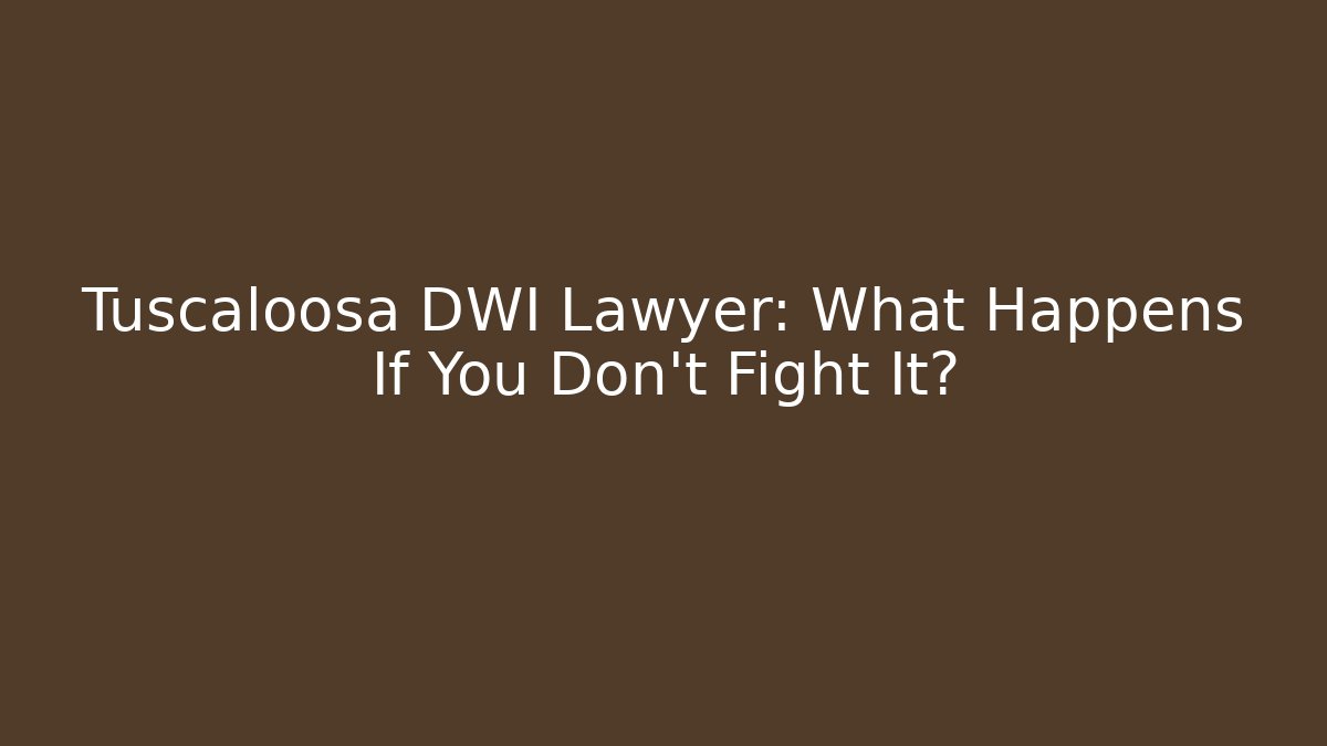 Tuscaloosa DWI Lawyer: What Happens If You Don’t Fight It?