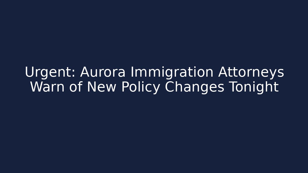 Urgent: Aurora Immigration Attorneys Warn of New Policy Changes Tonight