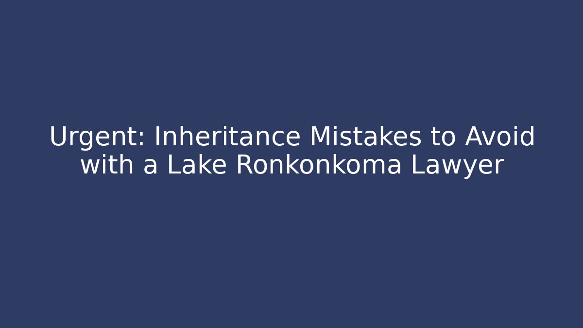 Urgent: Inheritance Mistakes to Avoid with a Lake Ronkonkoma Lawyer